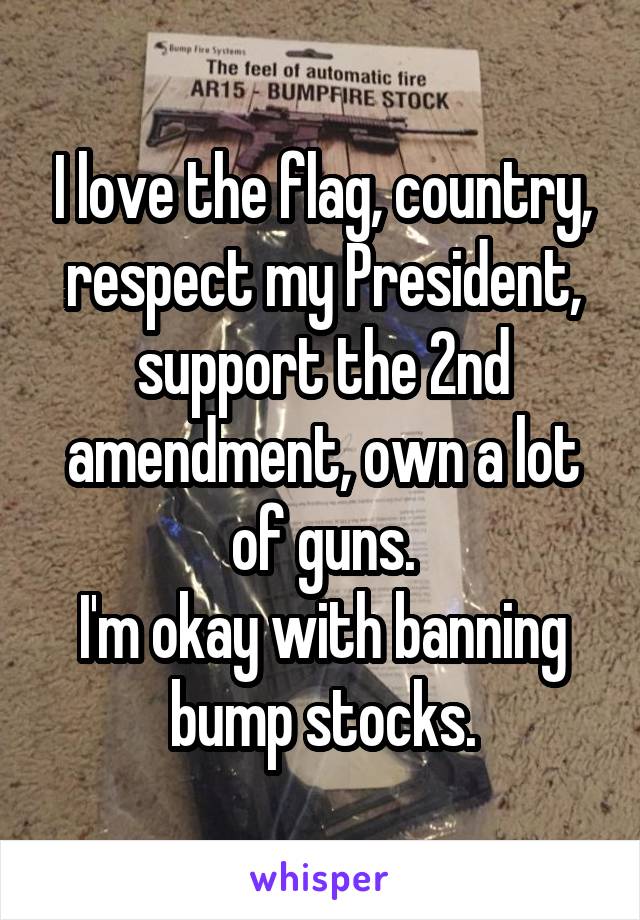 I love the flag, country, respect my President, support the 2nd amendment, own a lot of guns.
I'm okay with banning bump stocks.