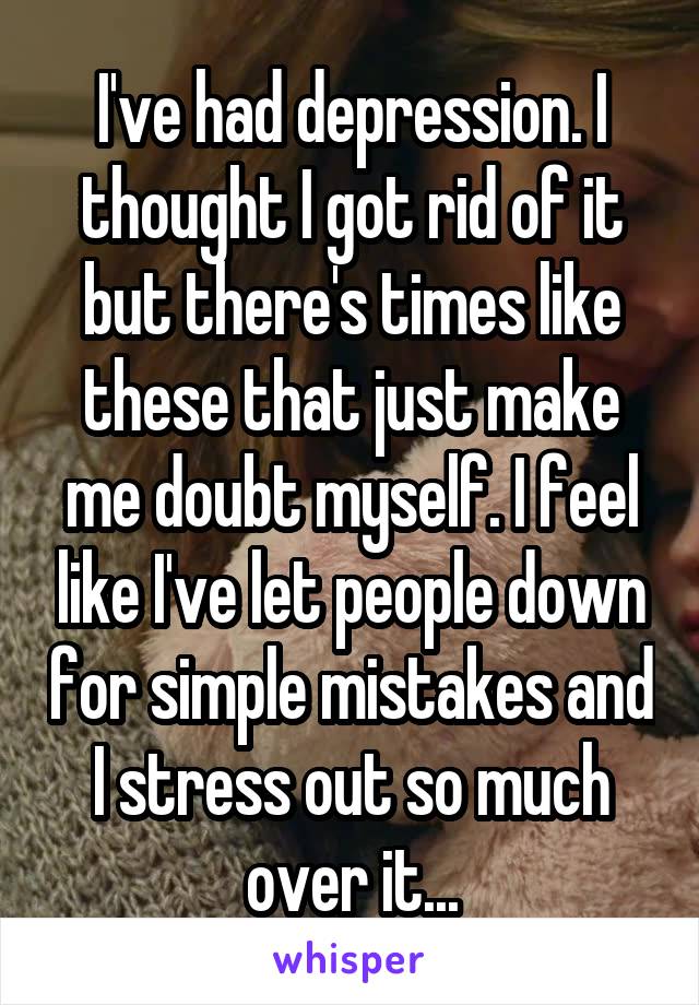 I've had depression. I thought I got rid of it but there's times like these that just make me doubt myself. I feel like I've let people down for simple mistakes and I stress out so much over it...