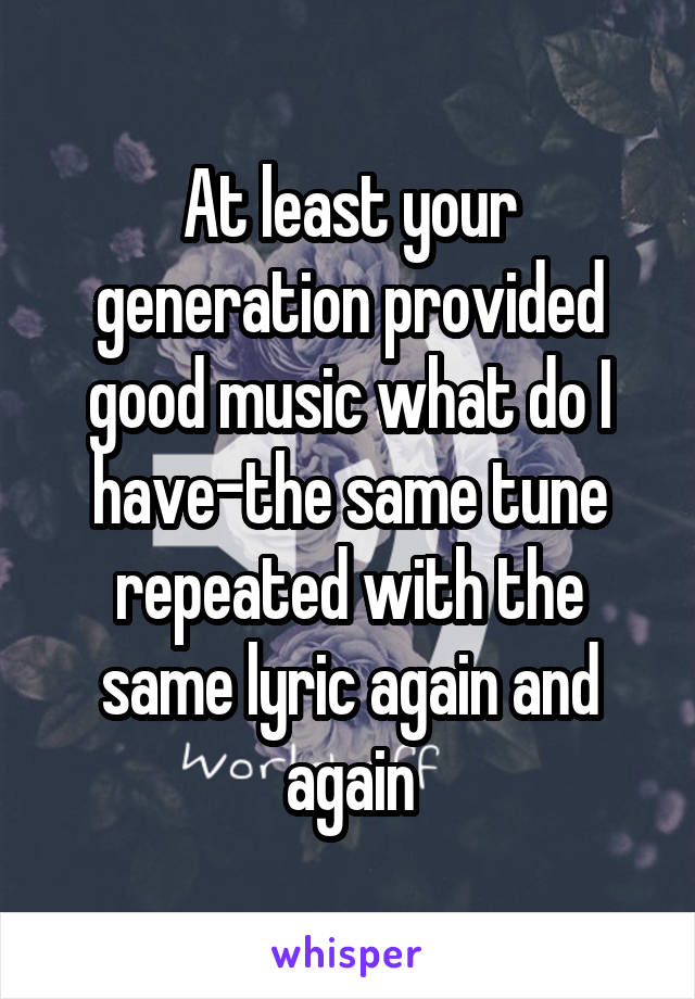 At least your generation provided good music what do I have-the same tune repeated with the same lyric again and again
