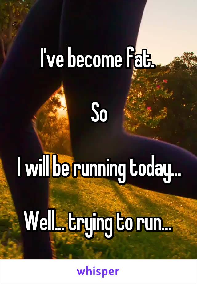 I've become fat. 

So

I will be running today...

Well... trying to run... 