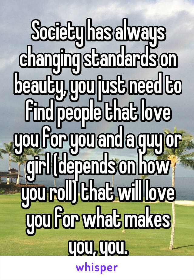 Society has always changing standards on beauty, you just need to find people that love you for you and a guy or girl (depends on how you roll) that will love you for what makes you, you.