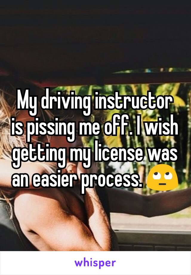 My driving instructor is pissing me off. I wish getting my license was an easier process. 🙄