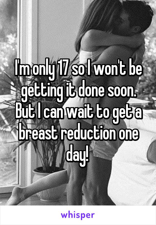 I'm only 17 so I won't be getting it done soon. But I can wait to get a breast reduction one day! 