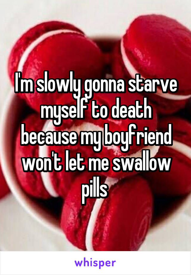 I'm slowly gonna starve myself to death because my boyfriend won't let me swallow pills 