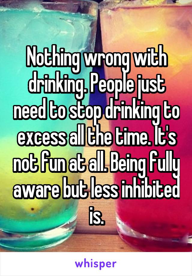 Nothing wrong with drinking. People just need to stop drinking to excess all the time. It's not fun at all. Being fully aware but less inhibited is.