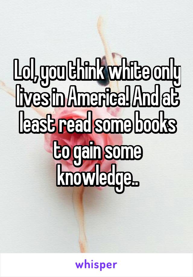 Lol, you think white only lives in America! And at least read some books to gain some knowledge..
