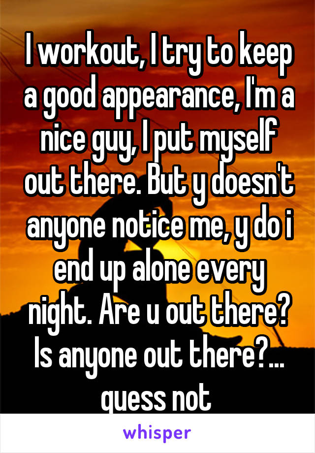 I workout, I try to keep a good appearance, I'm a nice guy, I put myself out there. But y doesn't anyone notice me, y do i end up alone every night. Are u out there? Is anyone out there?... guess not 