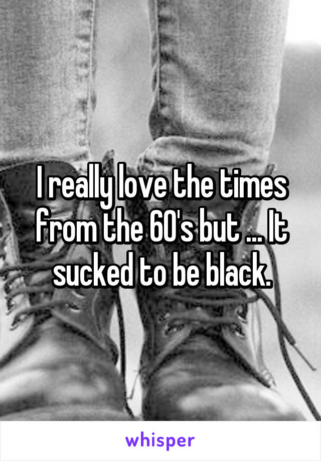 I really love the times from the 60's but ... It sucked to be black.