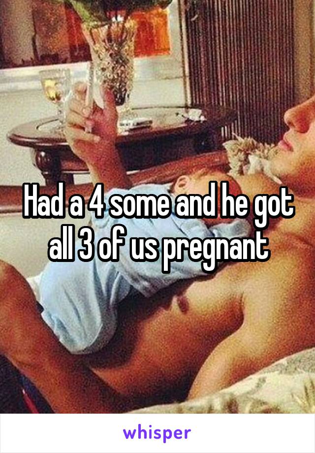 Had a 4 some and he got all 3 of us pregnant