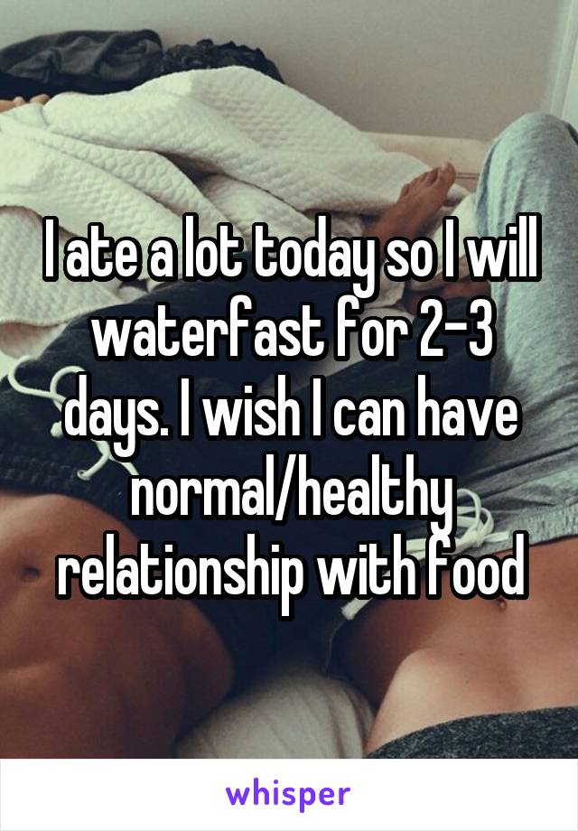 I ate a lot today so I will waterfast for 2-3 days. I wish I can have normal/healthy relationship with food