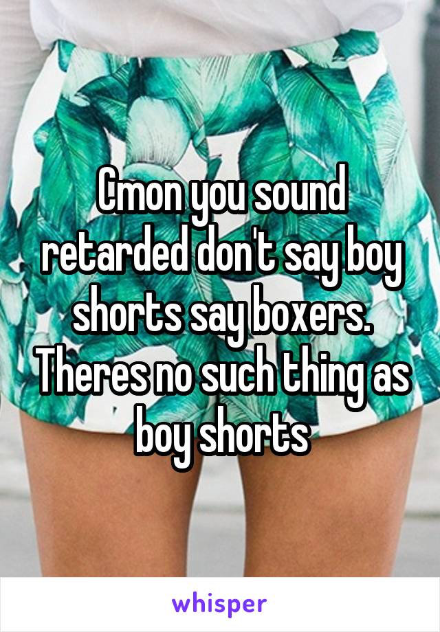 Cmon you sound retarded don't say boy shorts say boxers. Theres no such thing as boy shorts