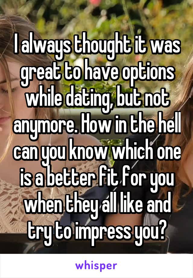 I always thought it was great to have options while dating, but not anymore. How in the hell can you know which one is a better fit for you when they all like and try to impress you?
