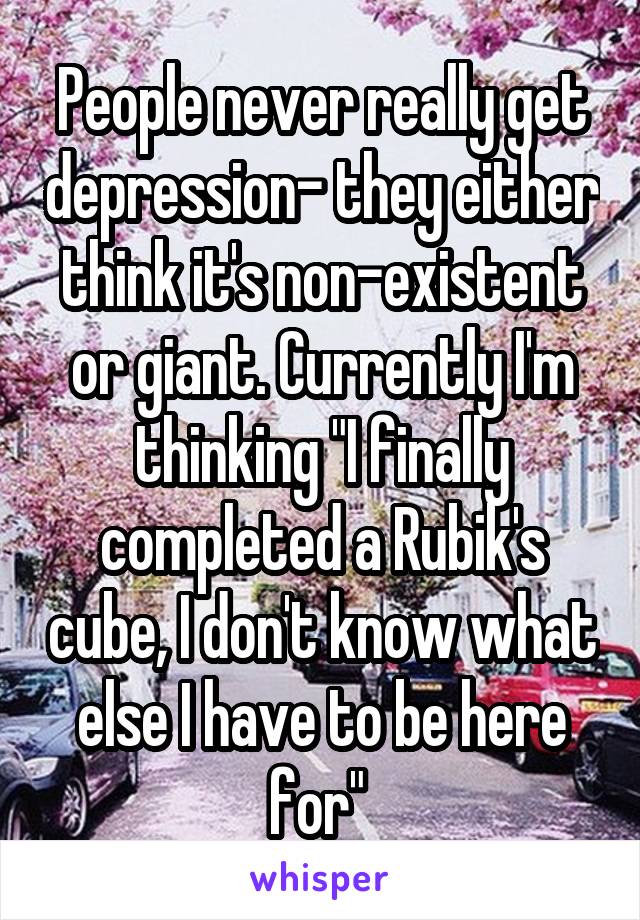People never really get depression- they either think it's non-existent or giant. Currently I'm thinking "I finally completed a Rubik's cube, I don't know what else I have to be here for" 