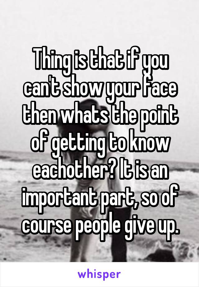 Thing is that if you can't show your face then whats the point of getting to know eachother? It is an important part, so of course people give up.