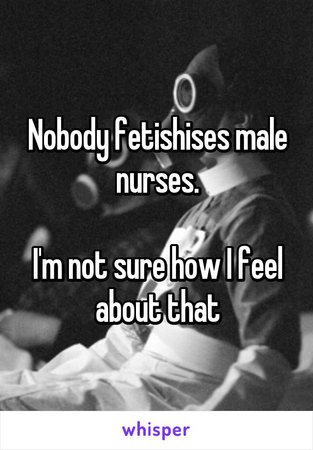 Nobody fetishises male nurses.

I'm not sure how I feel about that