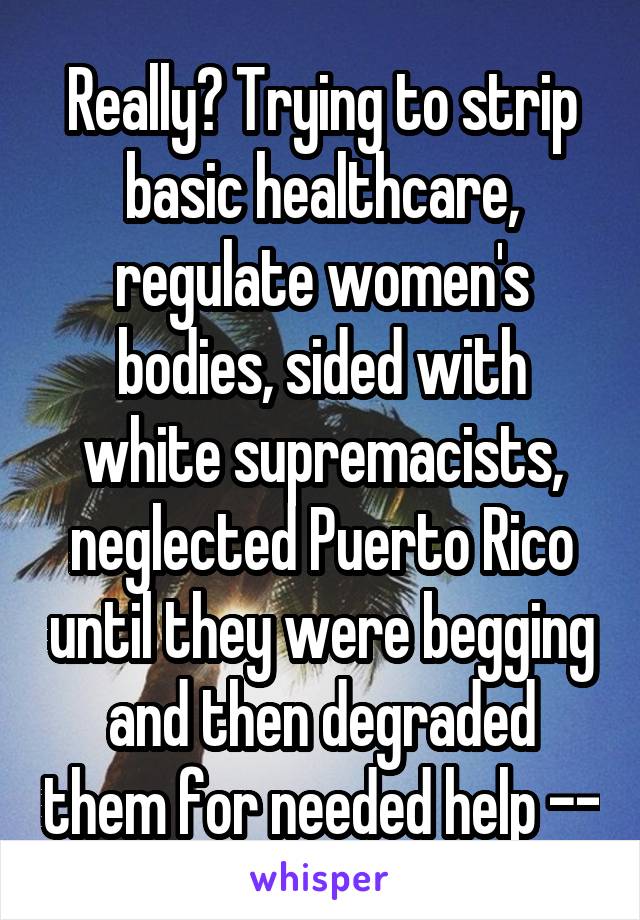 Really? Trying to strip basic healthcare, regulate women's bodies, sided with white supremacists, neglected Puerto Rico until they were begging and then degraded them for needed help --