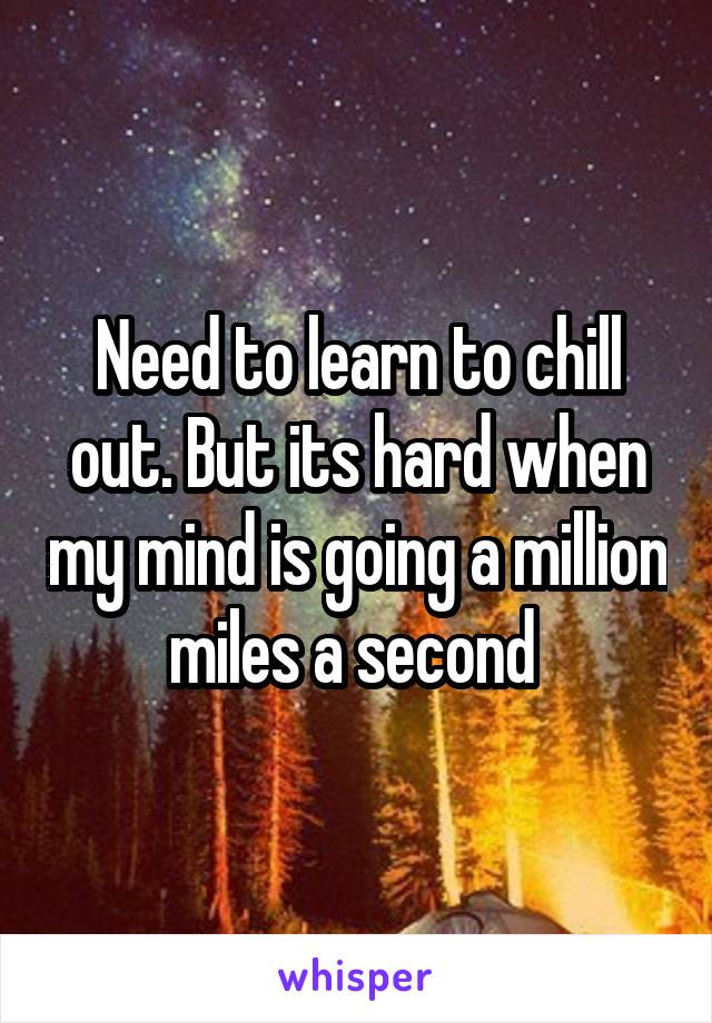 Need to learn to chill out. But its hard when my mind is going a million miles a second 