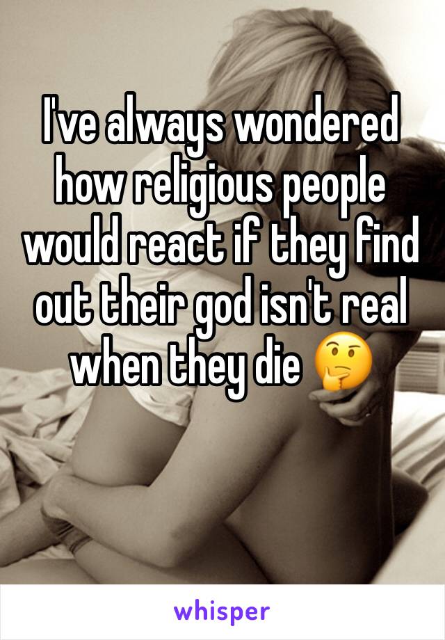 I've always wondered how religious people would react if they find out their god isn't real when they die 🤔