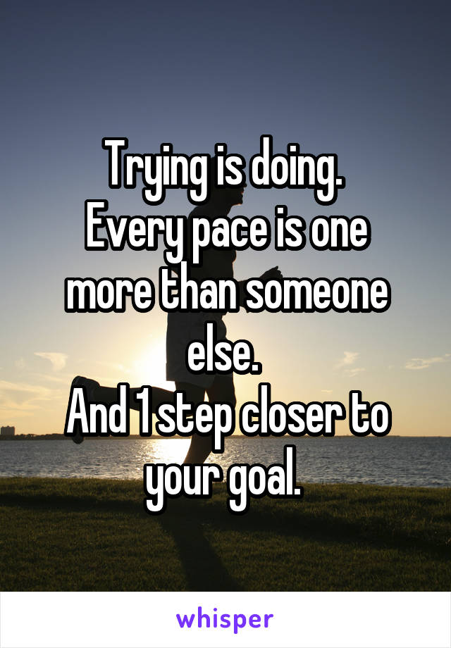 Trying is doing. 
Every pace is one more than someone else. 
And 1 step closer to your goal. 