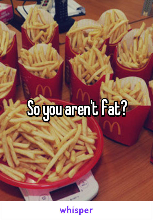 So you aren't fat?