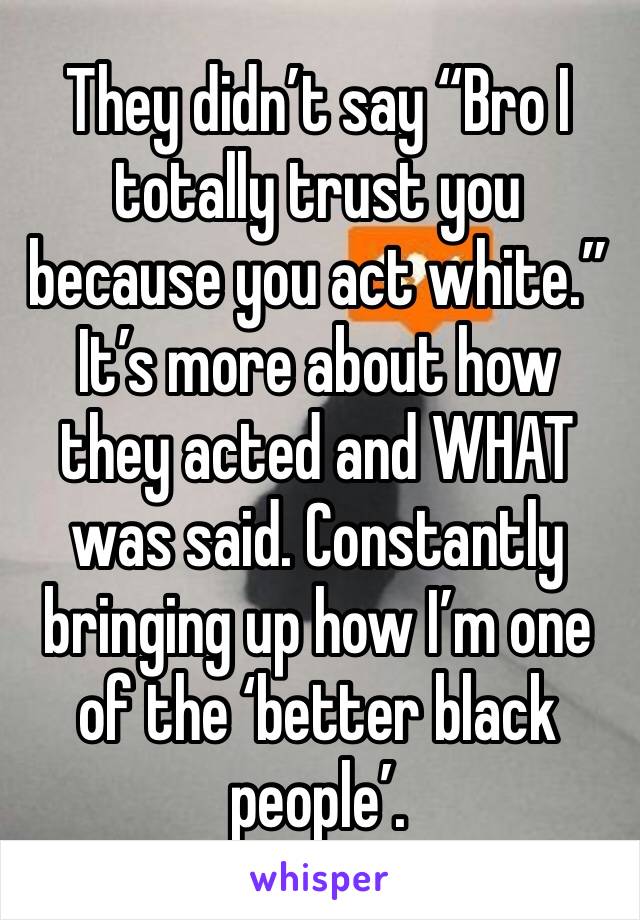 They didn’t say “Bro I totally trust you because you act white.” It’s more about how they acted and WHAT was said. Constantly bringing up how I’m one of the ‘better black people’. 