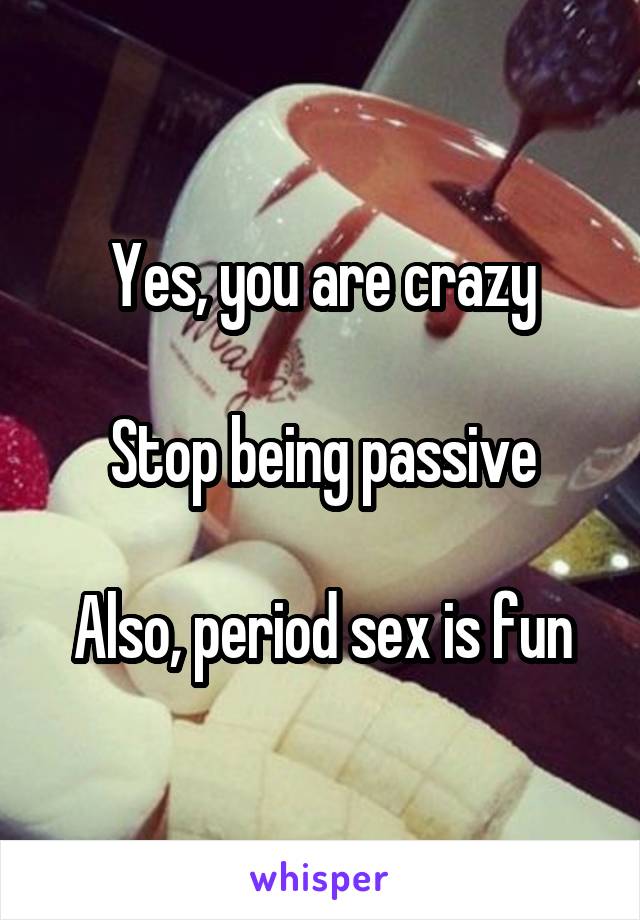 Yes, you are crazy

Stop being passive

Also, period sex is fun