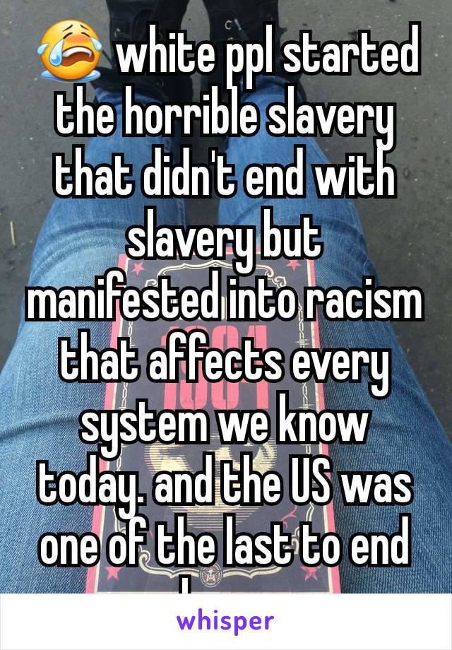 😭 white ppl started the horrible slavery that didn't end with slavery but manifested into racism that affects every system we know today. and the US was one of the last to end slavery