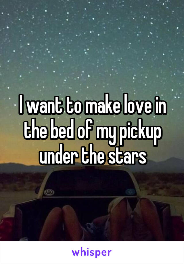 I want to make love in the bed of my pickup under the stars