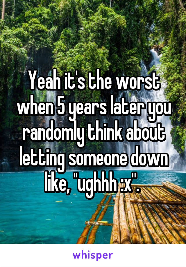 Yeah it's the worst when 5 years later you randomly think about letting someone down like, "ughhh :x". 