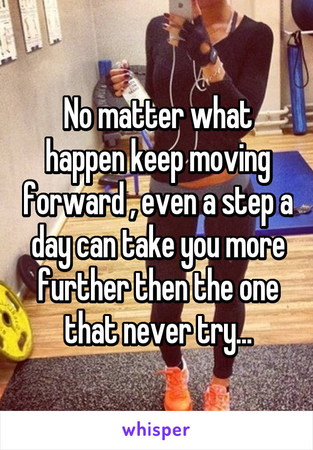 No matter what happen keep moving forward , even a step a day can take you more further then the one that never try...
