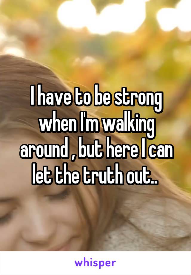 I have to be strong when I'm walking around , but here I can let the truth out.. 