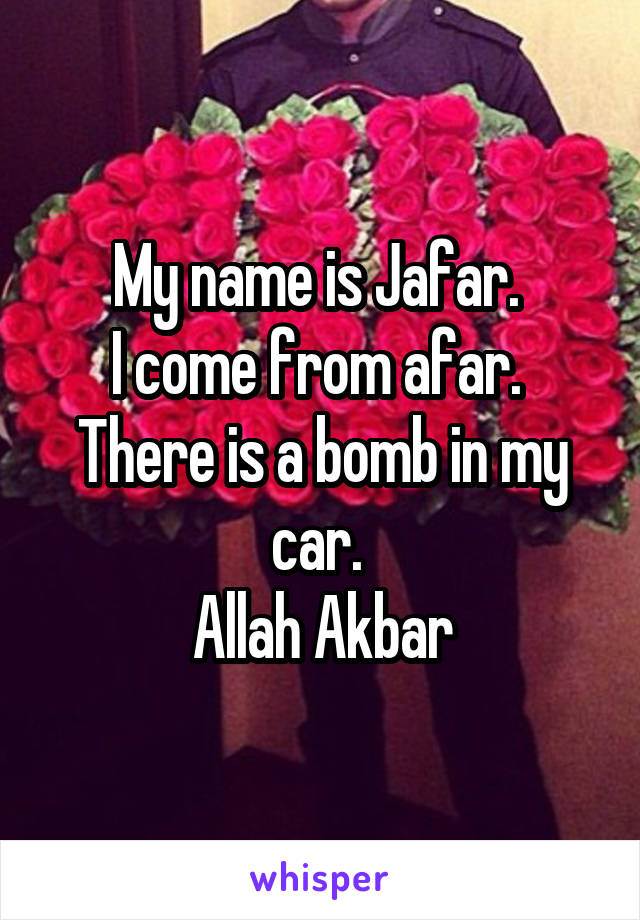 My name is Jafar. 
I come from afar. 
There is a bomb in my car. 
Allah Akbar