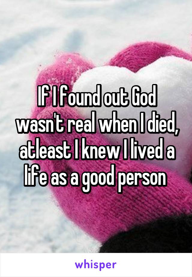 If I found out God wasn't real when I died, atleast I knew I lived a life as a good person 