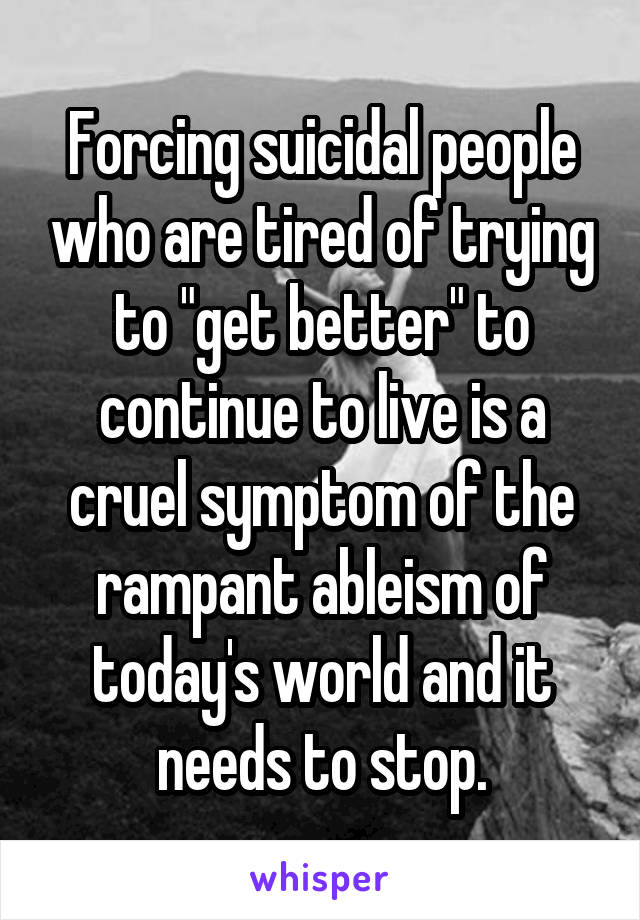 Forcing suicidal people who are tired of trying to "get better" to continue to live is a cruel symptom of the rampant ableism of today's world and it needs to stop.