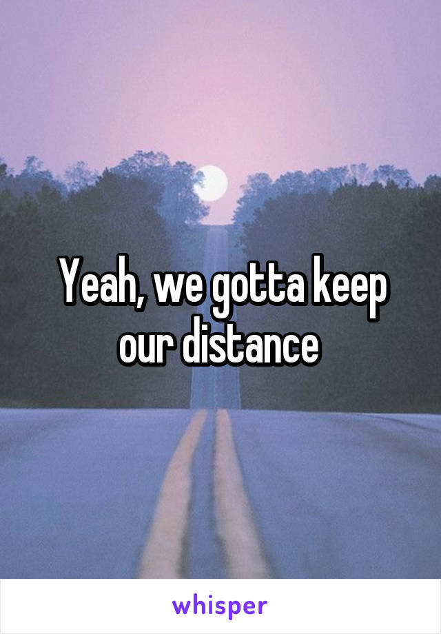Yeah, we gotta keep our distance 