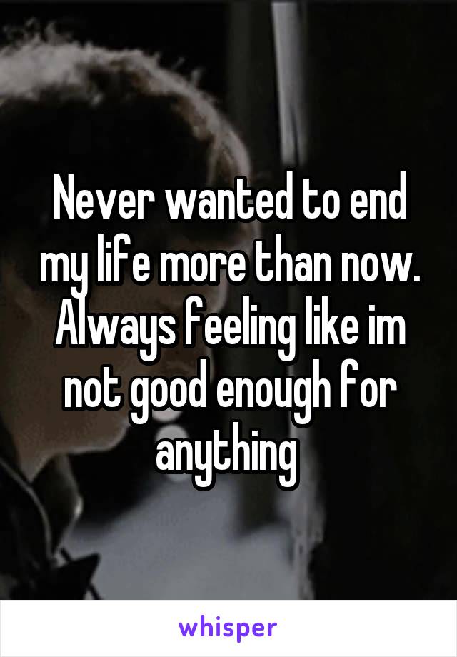 Never wanted to end my life more than now. Always feeling like im not good enough for anything 