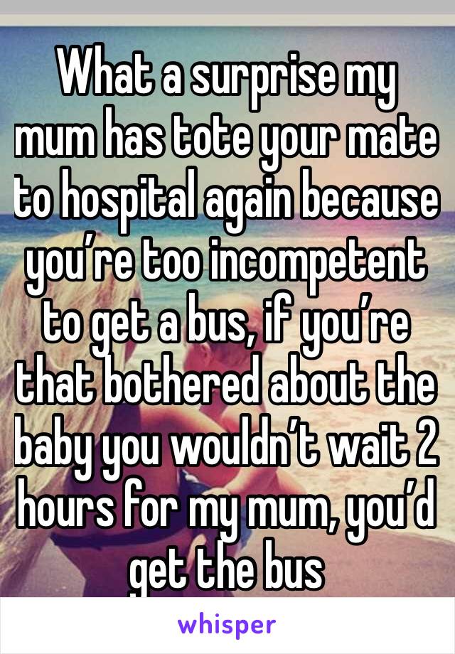 What a surprise my mum has tote your mate to hospital again because you’re too incompetent to get a bus, if you’re that bothered about the baby you wouldn’t wait 2 hours for my mum, you’d get the bus