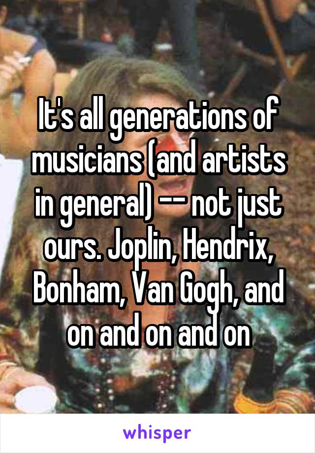 It's all generations of musicians (and artists in general) -- not just ours. Joplin, Hendrix, Bonham, Van Gogh, and on and on and on