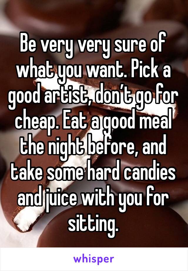 Be very very sure of what you want. Pick a good artist, don’t go for cheap. Eat a good meal the night before, and take some hard candies and juice with you for sitting. 