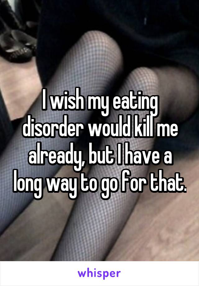 I wish my eating disorder would kill me already, but I have a long way to go for that.