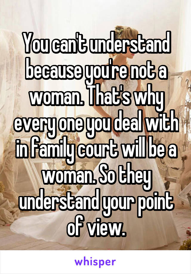You can't understand because you're not a woman. That's why every one you deal with in family court will be a woman. So they understand your point of view.