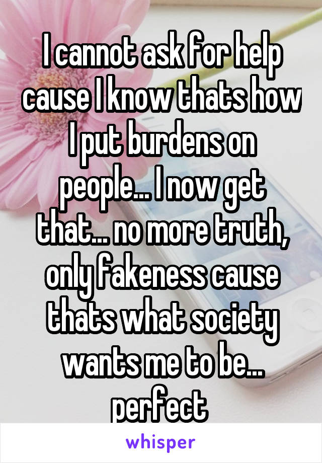 I cannot ask for help cause I know thats how I put burdens on people... I now get that... no more truth, only fakeness cause thats what society wants me to be... perfect 