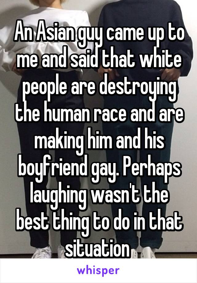 An Asian guy came up to me and said that white people are destroying the human race and are making him and his boyfriend gay. Perhaps laughing wasn't the best thing to do in that situation 