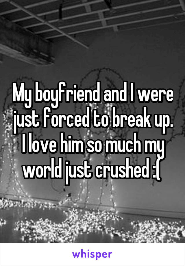 My boyfriend and I were just forced to break up. I love him so much my world just crushed :( 