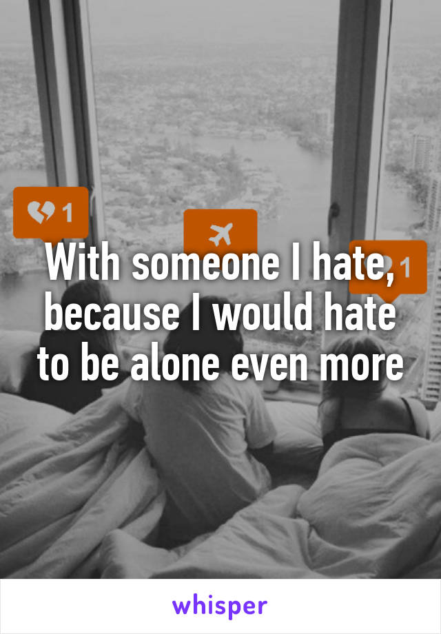 With someone I hate, because I would hate to be alone even more