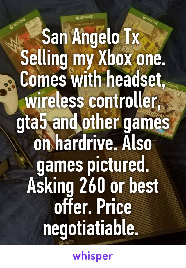 San Angelo Tx 
Selling my Xbox one. Comes with headset, wireless controller, gta5 and other games on hardrive. Also games pictured. Asking 260 or best offer. Price negotiatiable. 