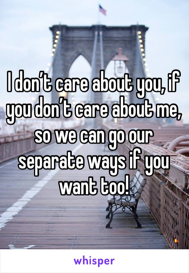 I don’t care about you, if you don’t care about me, so we can go our separate ways if you want too! 