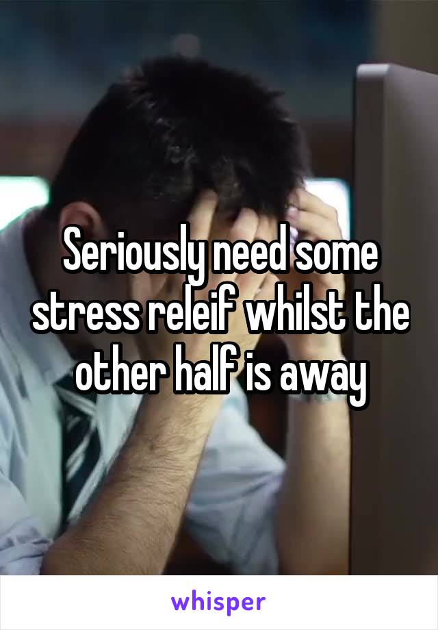 Seriously need some stress releif whilst the other half is away