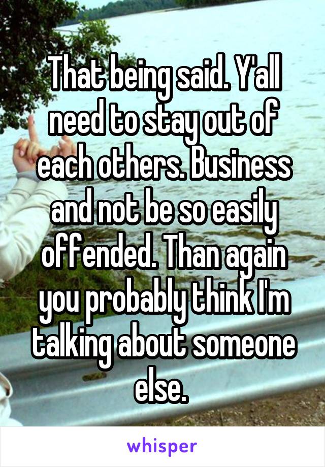 That being said. Y'all need to stay out of each others. Business and not be so easily offended. Than again you probably think I'm talking about someone else. 
