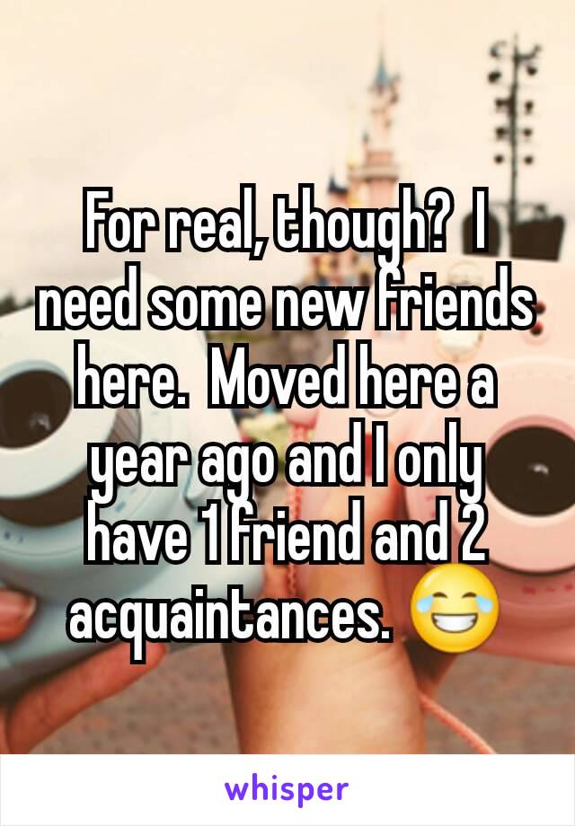 For real, though?  I need some new friends here.  Moved here a year ago and I only have 1 friend and 2 acquaintances. 😂